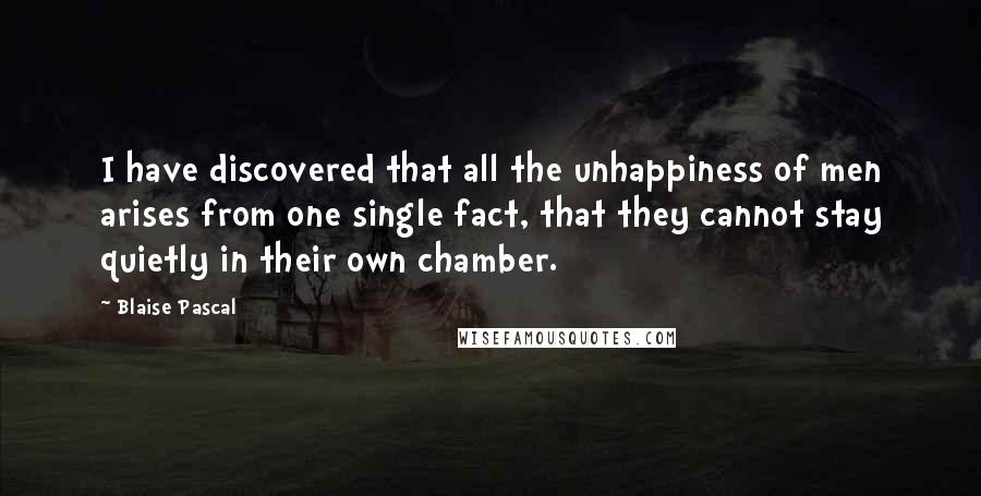 Blaise Pascal Quotes: I have discovered that all the unhappiness of men arises from one single fact, that they cannot stay quietly in their own chamber.