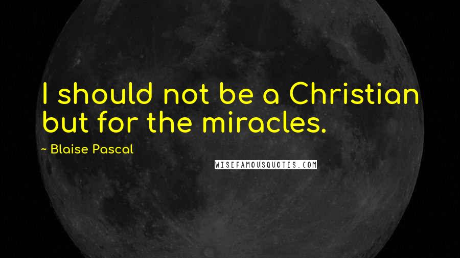 Blaise Pascal Quotes: I should not be a Christian but for the miracles.