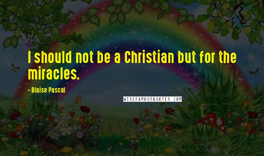 Blaise Pascal Quotes: I should not be a Christian but for the miracles.