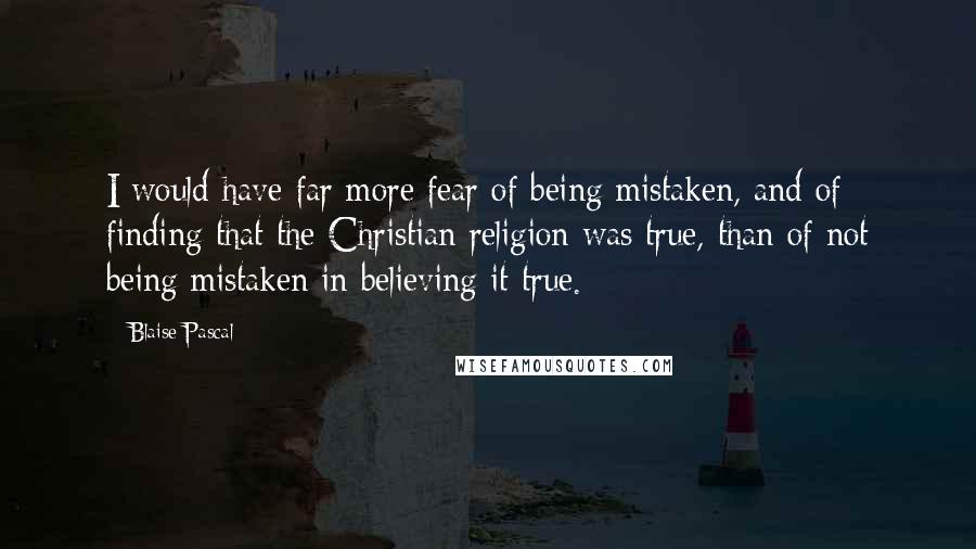 Blaise Pascal Quotes: I would have far more fear of being mistaken, and of finding that the Christian religion was true, than of not being mistaken in believing it true.