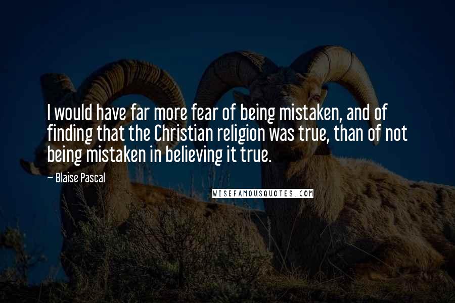 Blaise Pascal Quotes: I would have far more fear of being mistaken, and of finding that the Christian religion was true, than of not being mistaken in believing it true.