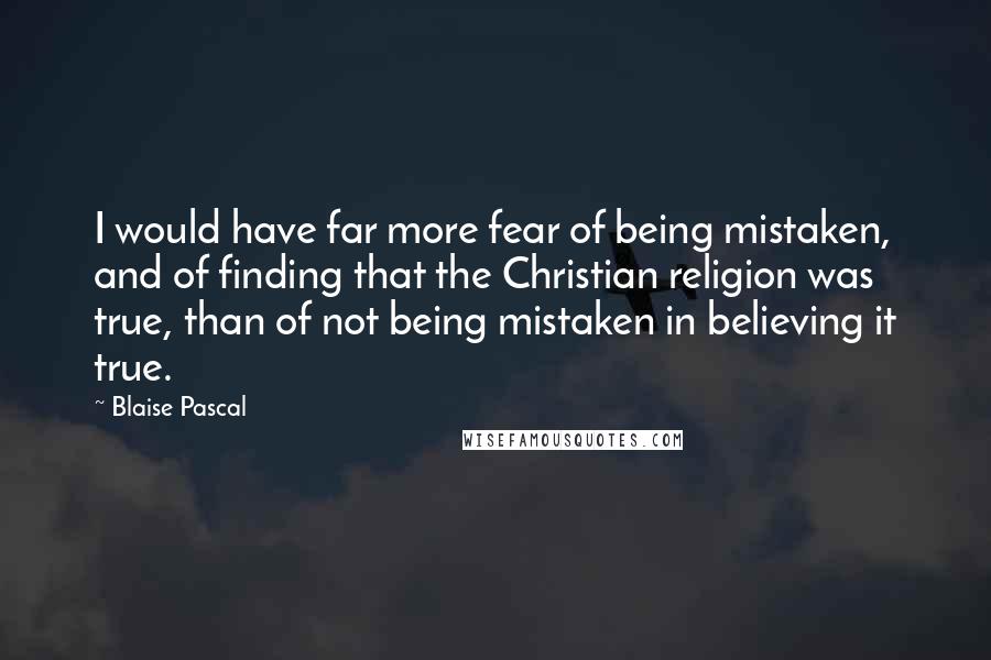 Blaise Pascal Quotes: I would have far more fear of being mistaken, and of finding that the Christian religion was true, than of not being mistaken in believing it true.