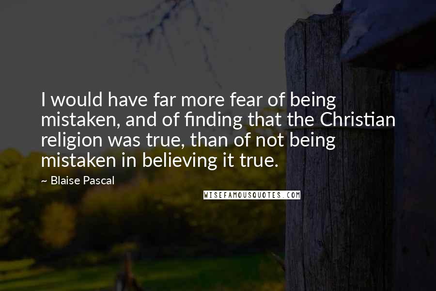 Blaise Pascal Quotes: I would have far more fear of being mistaken, and of finding that the Christian religion was true, than of not being mistaken in believing it true.