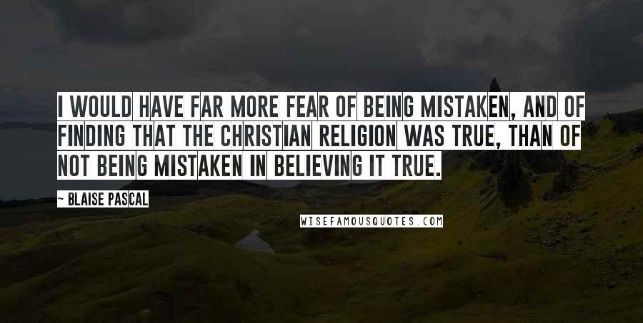 Blaise Pascal Quotes: I would have far more fear of being mistaken, and of finding that the Christian religion was true, than of not being mistaken in believing it true.