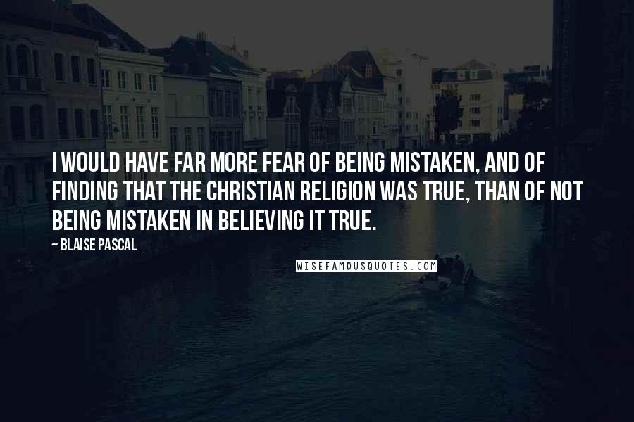 Blaise Pascal Quotes: I would have far more fear of being mistaken, and of finding that the Christian religion was true, than of not being mistaken in believing it true.