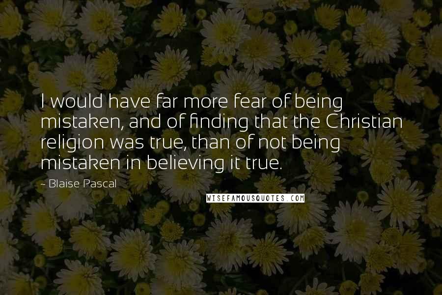 Blaise Pascal Quotes: I would have far more fear of being mistaken, and of finding that the Christian religion was true, than of not being mistaken in believing it true.