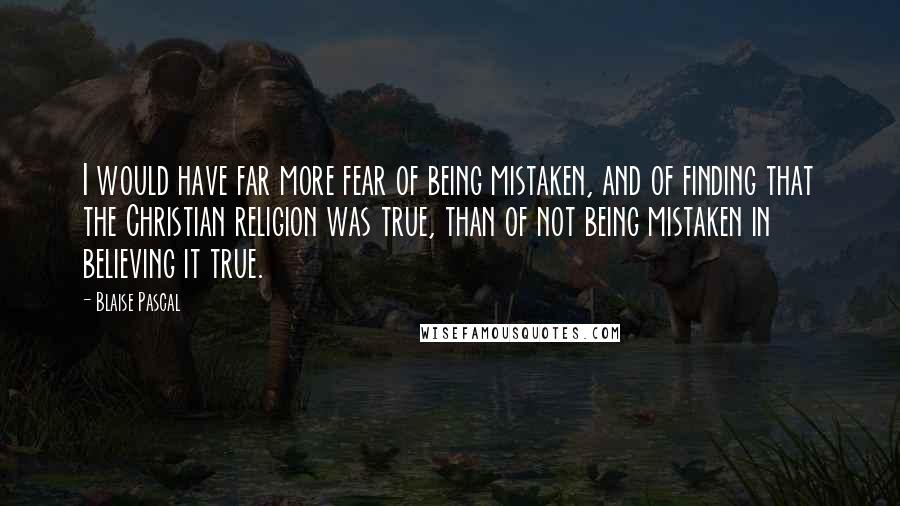 Blaise Pascal Quotes: I would have far more fear of being mistaken, and of finding that the Christian religion was true, than of not being mistaken in believing it true.