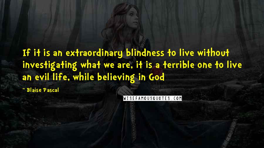 Blaise Pascal Quotes: If it is an extraordinary blindness to live without investigating what we are, it is a terrible one to live an evil life, while believing in God