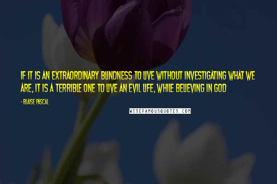 Blaise Pascal Quotes: If it is an extraordinary blindness to live without investigating what we are, it is a terrible one to live an evil life, while believing in God