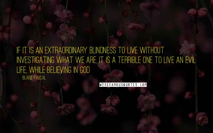 Blaise Pascal Quotes: If it is an extraordinary blindness to live without investigating what we are, it is a terrible one to live an evil life, while believing in God