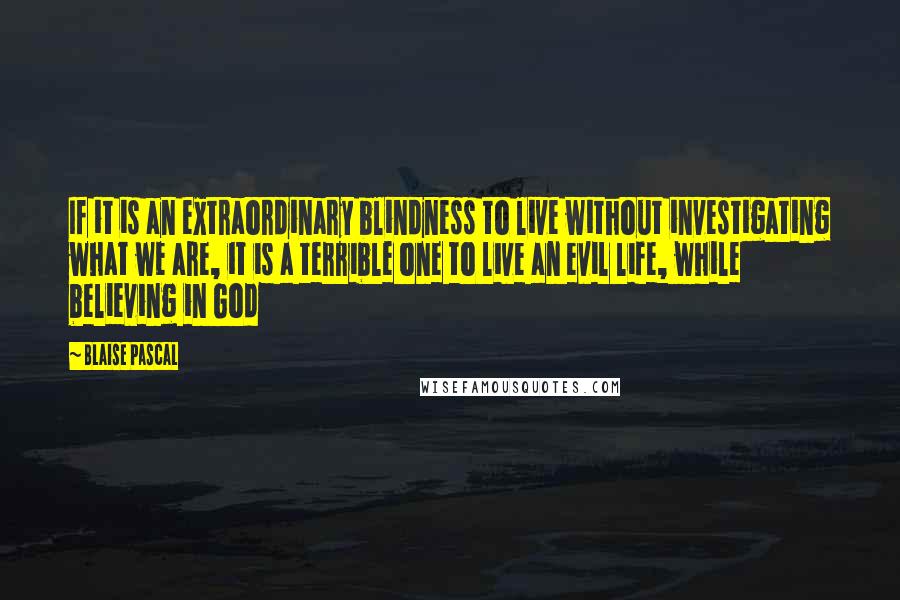 Blaise Pascal Quotes: If it is an extraordinary blindness to live without investigating what we are, it is a terrible one to live an evil life, while believing in God