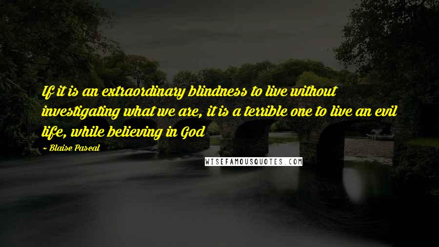 Blaise Pascal Quotes: If it is an extraordinary blindness to live without investigating what we are, it is a terrible one to live an evil life, while believing in God