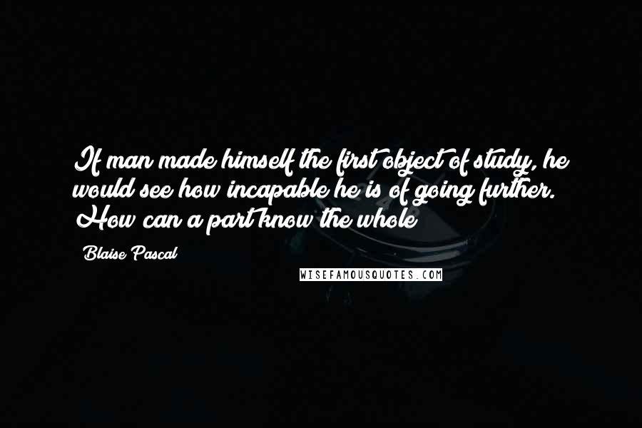 Blaise Pascal Quotes: If man made himself the first object of study, he would see how incapable he is of going further. How can a part know the whole?