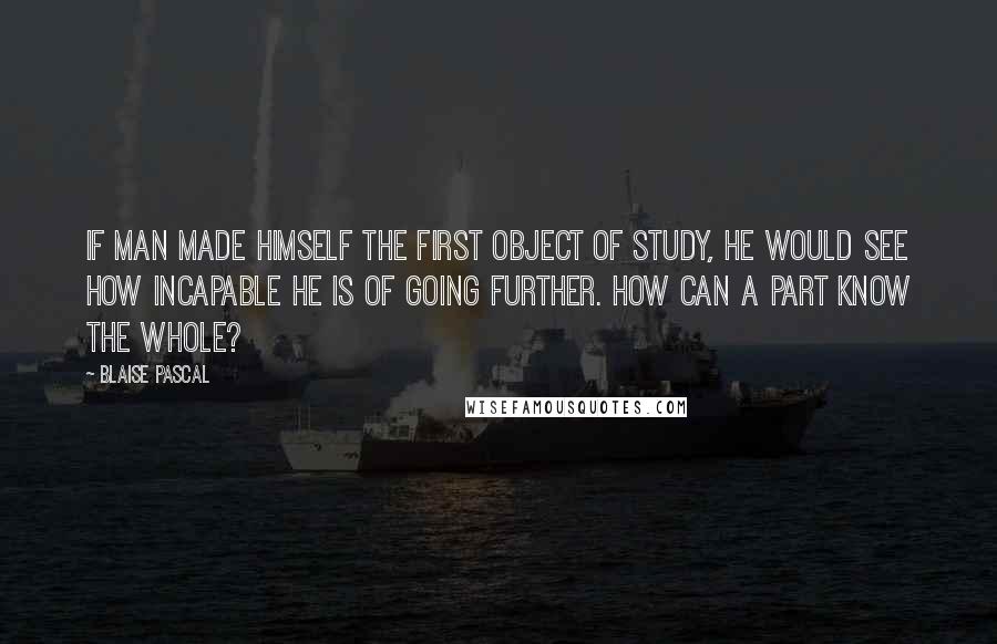 Blaise Pascal Quotes: If man made himself the first object of study, he would see how incapable he is of going further. How can a part know the whole?