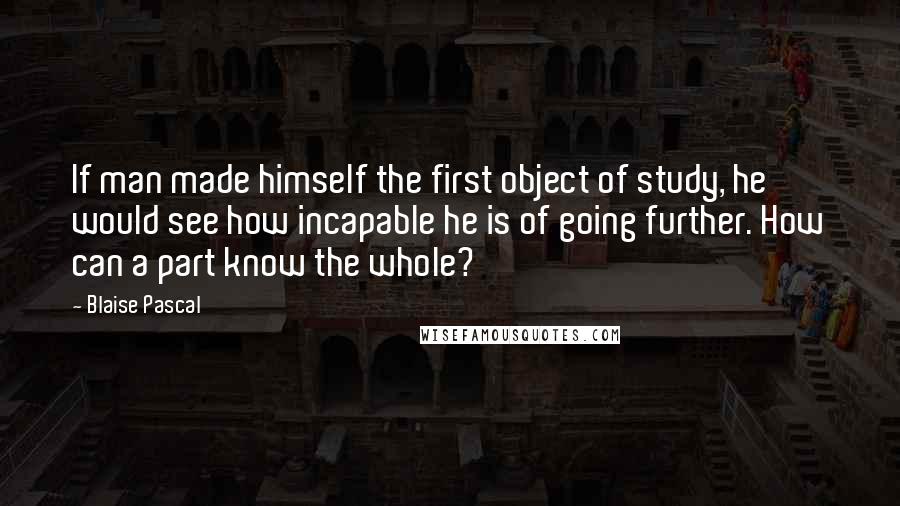 Blaise Pascal Quotes: If man made himself the first object of study, he would see how incapable he is of going further. How can a part know the whole?