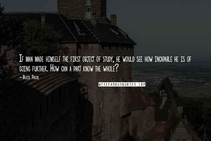 Blaise Pascal Quotes: If man made himself the first object of study, he would see how incapable he is of going further. How can a part know the whole?