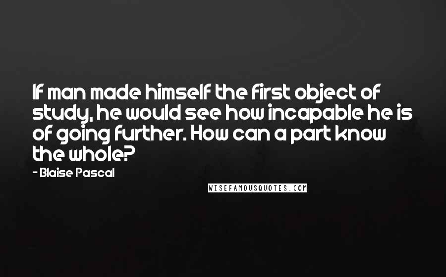 Blaise Pascal Quotes: If man made himself the first object of study, he would see how incapable he is of going further. How can a part know the whole?