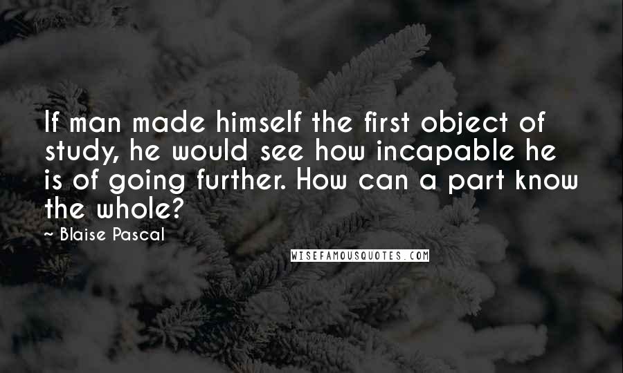 Blaise Pascal Quotes: If man made himself the first object of study, he would see how incapable he is of going further. How can a part know the whole?