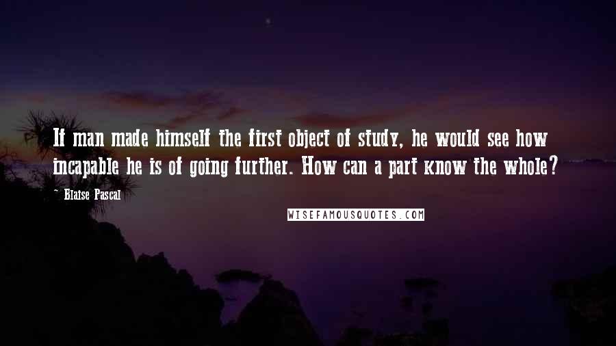 Blaise Pascal Quotes: If man made himself the first object of study, he would see how incapable he is of going further. How can a part know the whole?