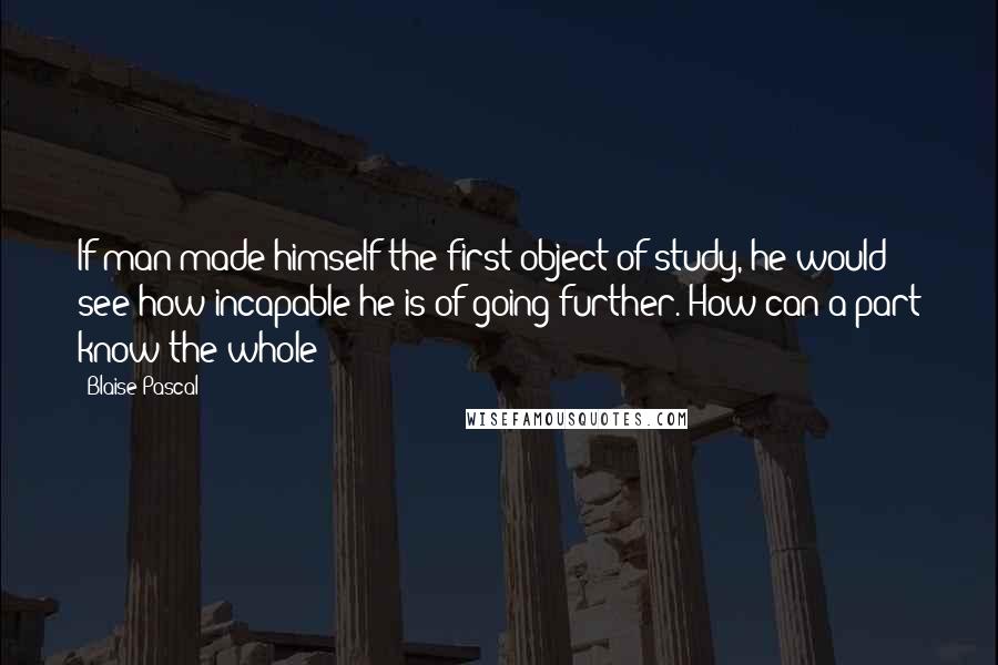 Blaise Pascal Quotes: If man made himself the first object of study, he would see how incapable he is of going further. How can a part know the whole?