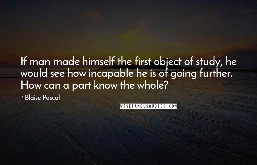 Blaise Pascal Quotes: If man made himself the first object of study, he would see how incapable he is of going further. How can a part know the whole?