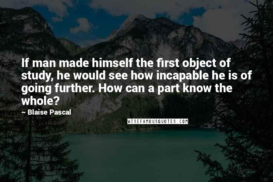 Blaise Pascal Quotes: If man made himself the first object of study, he would see how incapable he is of going further. How can a part know the whole?