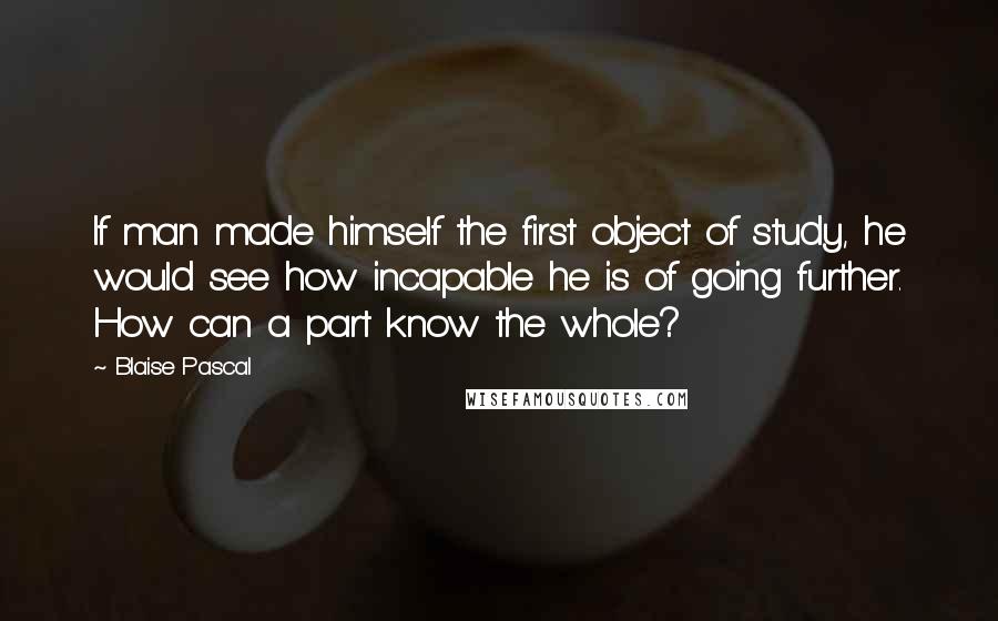 Blaise Pascal Quotes: If man made himself the first object of study, he would see how incapable he is of going further. How can a part know the whole?