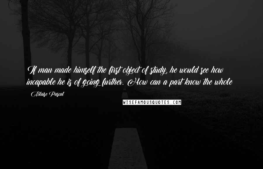 Blaise Pascal Quotes: If man made himself the first object of study, he would see how incapable he is of going further. How can a part know the whole?