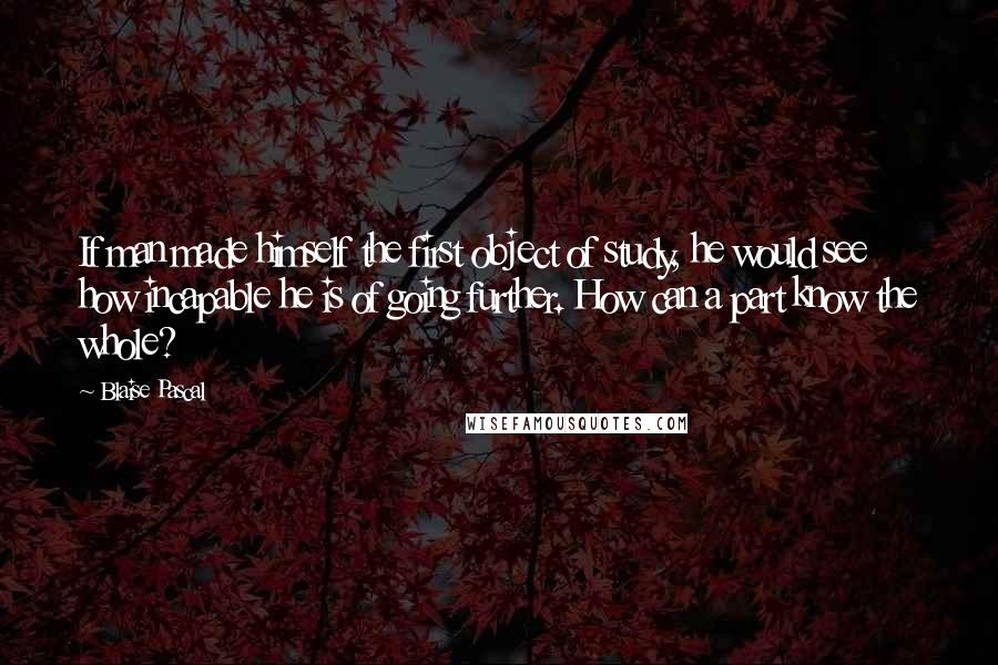 Blaise Pascal Quotes: If man made himself the first object of study, he would see how incapable he is of going further. How can a part know the whole?