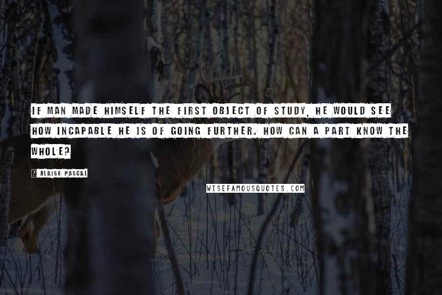 Blaise Pascal Quotes: If man made himself the first object of study, he would see how incapable he is of going further. How can a part know the whole?