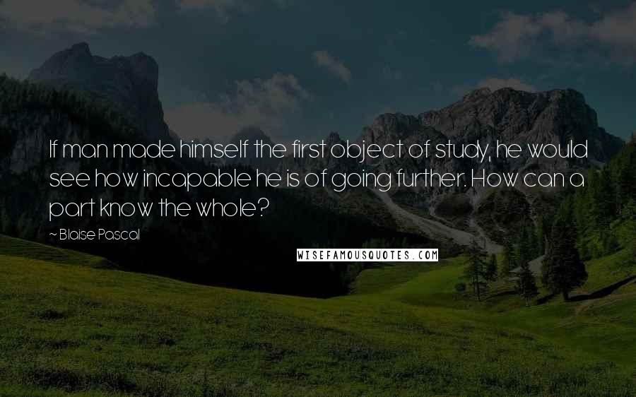 Blaise Pascal Quotes: If man made himself the first object of study, he would see how incapable he is of going further. How can a part know the whole?