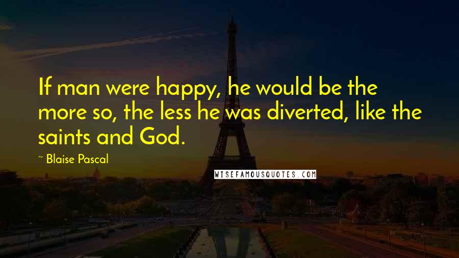 Blaise Pascal Quotes: If man were happy, he would be the more so, the less he was diverted, like the saints and God.