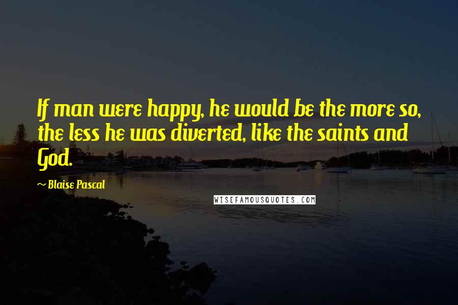 Blaise Pascal Quotes: If man were happy, he would be the more so, the less he was diverted, like the saints and God.