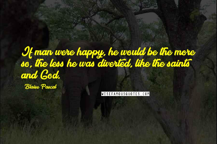 Blaise Pascal Quotes: If man were happy, he would be the more so, the less he was diverted, like the saints and God.