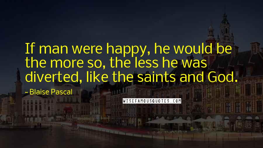 Blaise Pascal Quotes: If man were happy, he would be the more so, the less he was diverted, like the saints and God.