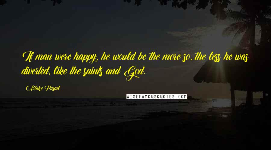 Blaise Pascal Quotes: If man were happy, he would be the more so, the less he was diverted, like the saints and God.