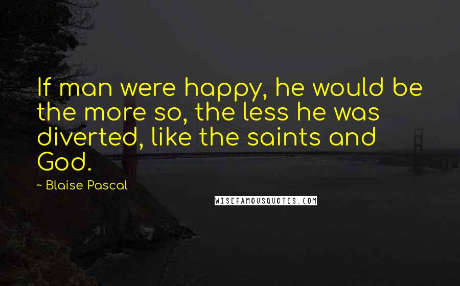 Blaise Pascal Quotes: If man were happy, he would be the more so, the less he was diverted, like the saints and God.
