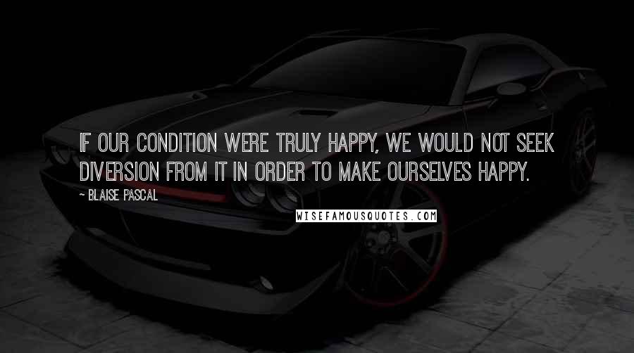 Blaise Pascal Quotes: If our condition were truly happy, we would not seek diversion from it in order to make ourselves happy.