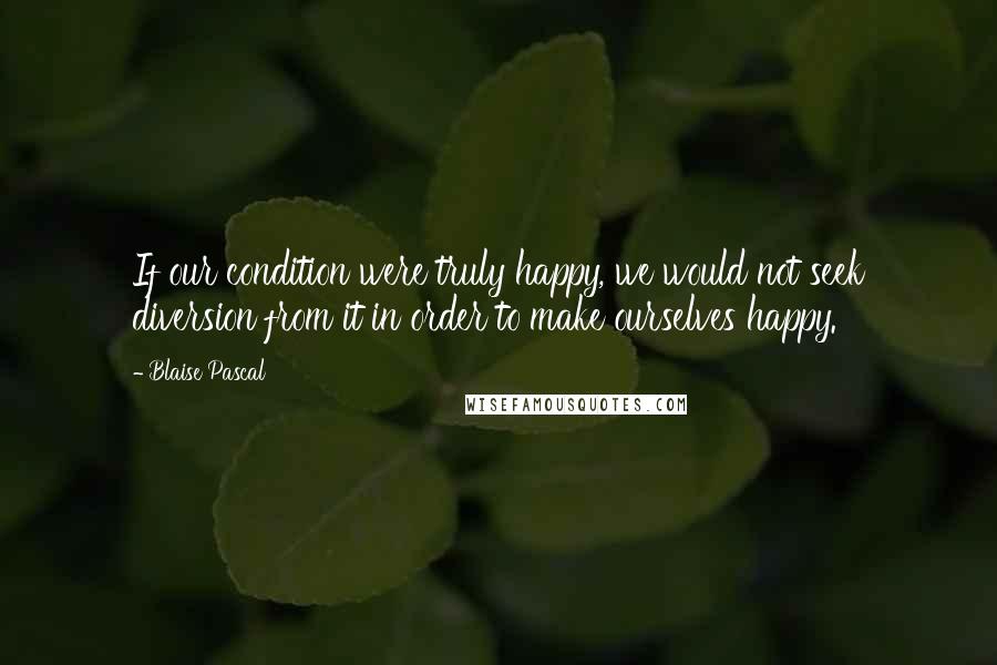 Blaise Pascal Quotes: If our condition were truly happy, we would not seek diversion from it in order to make ourselves happy.