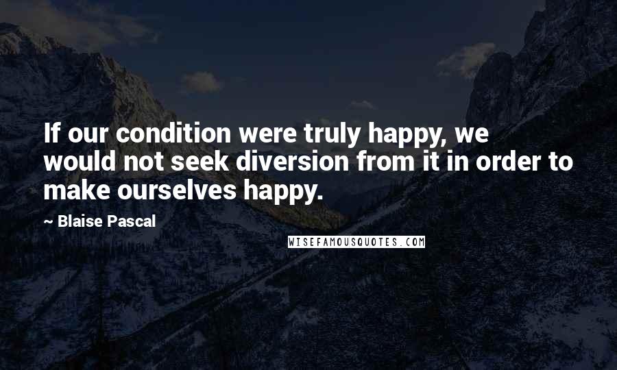 Blaise Pascal Quotes: If our condition were truly happy, we would not seek diversion from it in order to make ourselves happy.