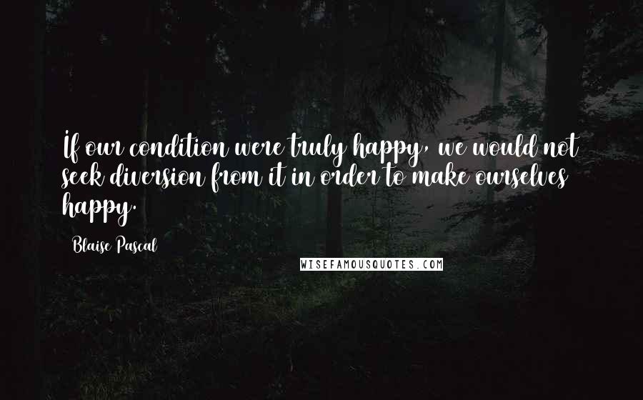Blaise Pascal Quotes: If our condition were truly happy, we would not seek diversion from it in order to make ourselves happy.