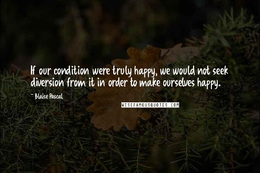 Blaise Pascal Quotes: If our condition were truly happy, we would not seek diversion from it in order to make ourselves happy.