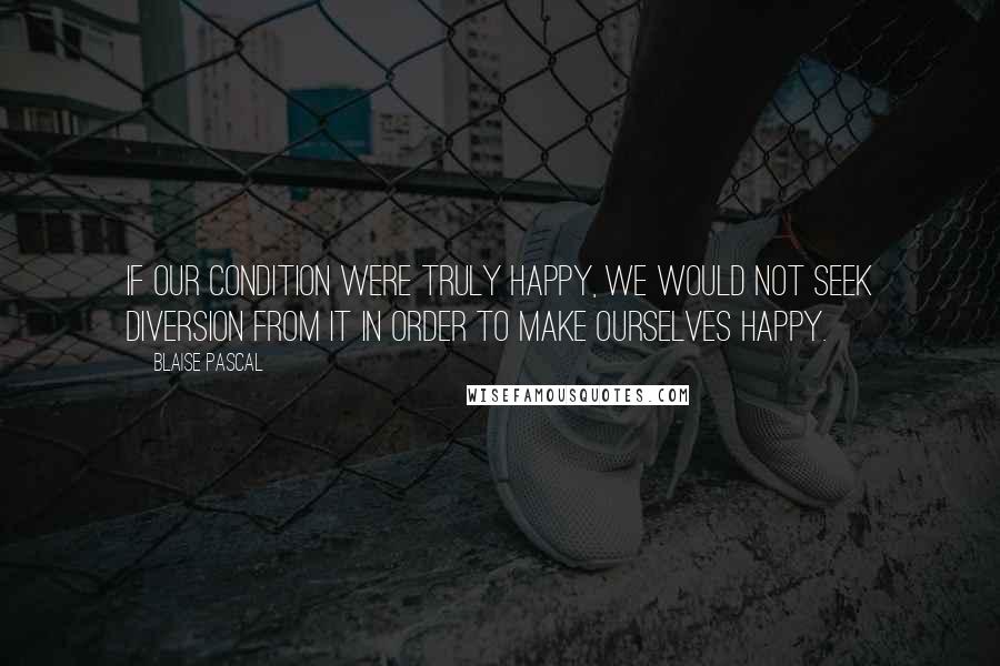 Blaise Pascal Quotes: If our condition were truly happy, we would not seek diversion from it in order to make ourselves happy.