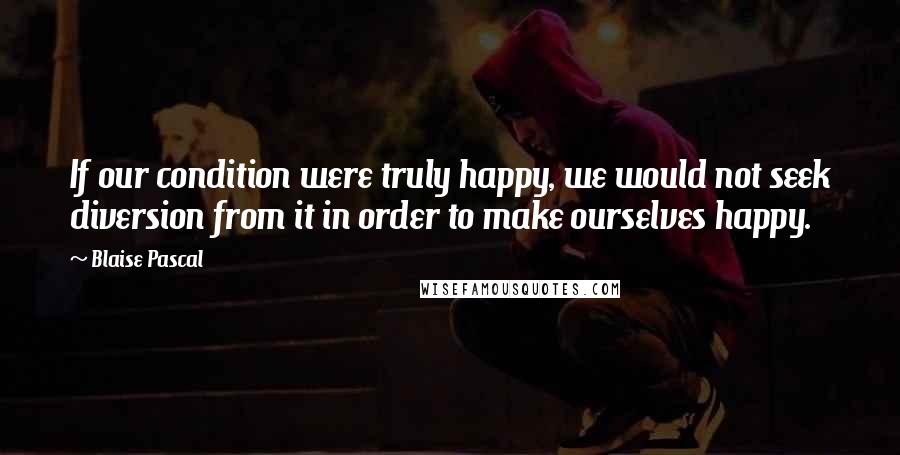Blaise Pascal Quotes: If our condition were truly happy, we would not seek diversion from it in order to make ourselves happy.