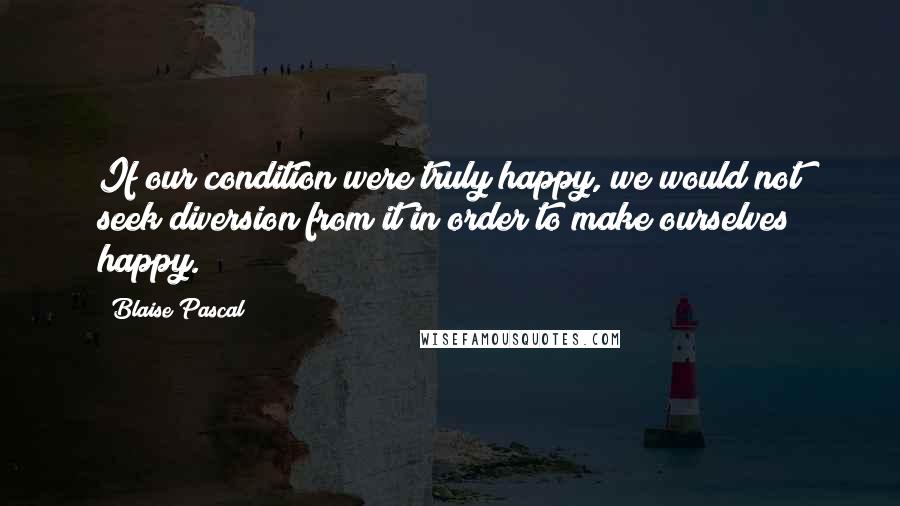 Blaise Pascal Quotes: If our condition were truly happy, we would not seek diversion from it in order to make ourselves happy.