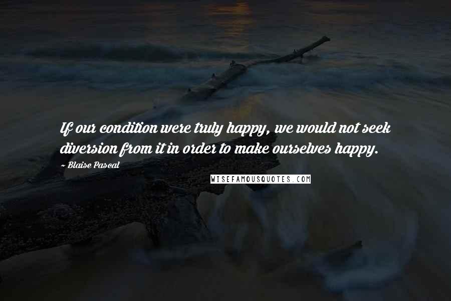 Blaise Pascal Quotes: If our condition were truly happy, we would not seek diversion from it in order to make ourselves happy.