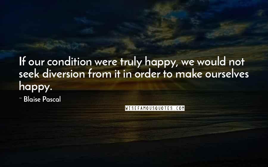 Blaise Pascal Quotes: If our condition were truly happy, we would not seek diversion from it in order to make ourselves happy.