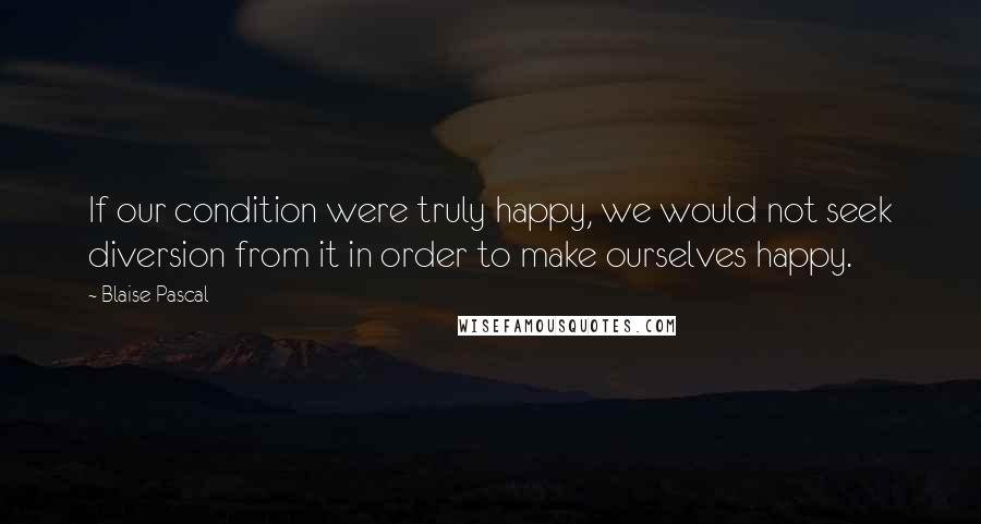 Blaise Pascal Quotes: If our condition were truly happy, we would not seek diversion from it in order to make ourselves happy.