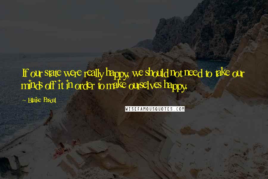Blaise Pascal Quotes: If our state were really happy, we should not need to take our minds off it in order to make ourselves happy.