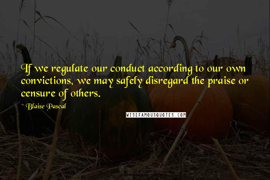Blaise Pascal Quotes: If we regulate our conduct according to our own convictions, we may safely disregard the praise or censure of others.
